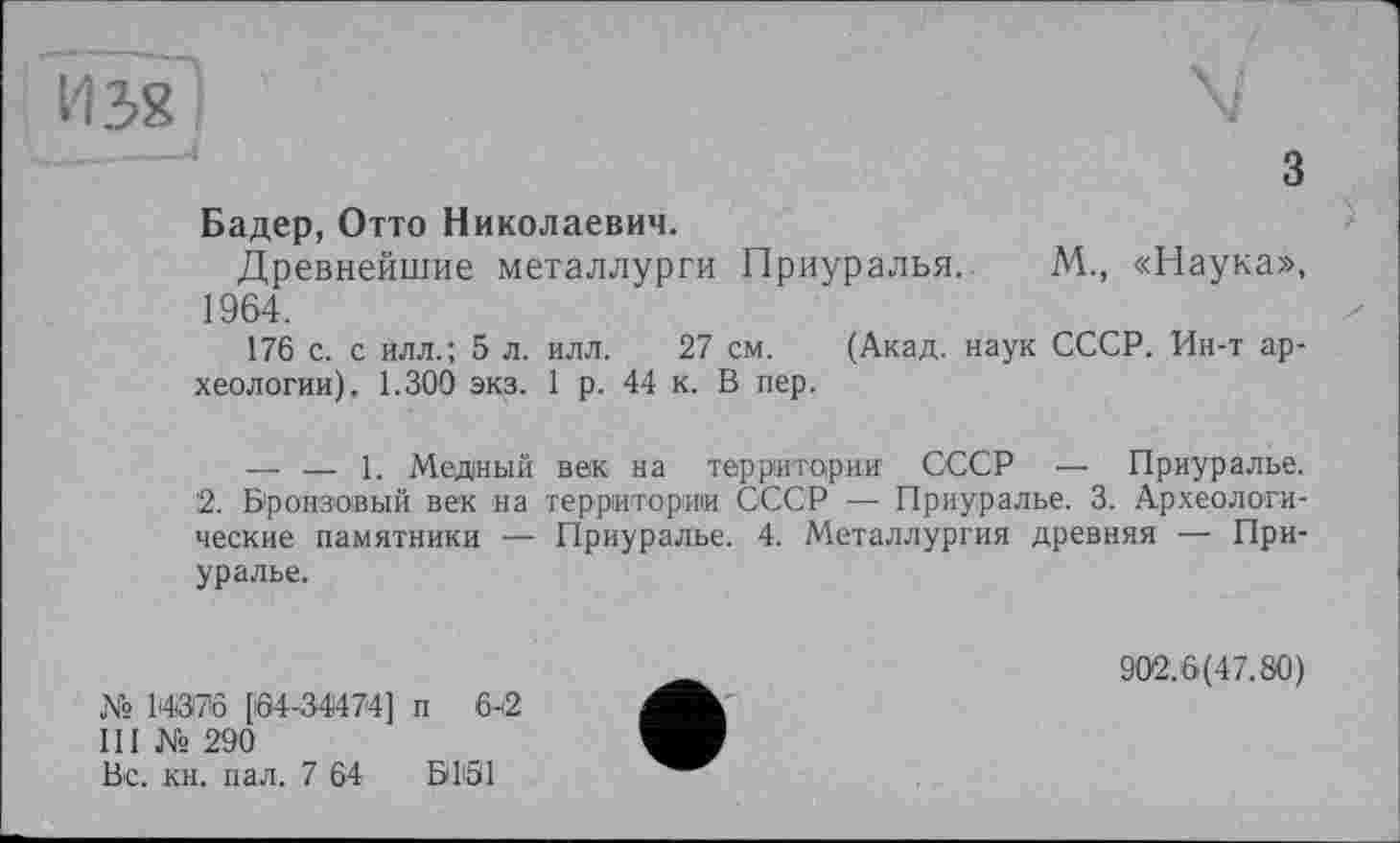 ﻿И 38 I
з
Бадер, Отто Николаевич.
Древнейшие металлурги Приуралья. М., «Наука», 1964.
176 с. с илл.; 5 л. илл. 27 см. (Акад, наук СССР. Ин-т археологии), 1.300 экз. 1 р. 44 к. В пер.
— — 1. Медный век на территории СССР — Приуралье.
2. Бронзовый век на территории СССР — Приуралье. 3. Археологические памятники — Приуралье. 4. Металлургия древняя — Приуралье.
№ 14376 [Ö4-34474] п 6-2
III № 290
Вс. кн. пал. 7 64 ВІЗІ
902.6(47.80)